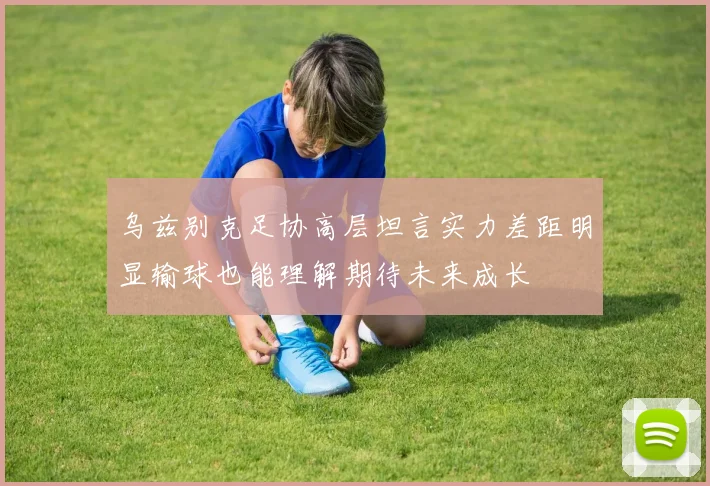 乌兹别克足协高层坦言实力差距明显输球也能理解期待未来成长