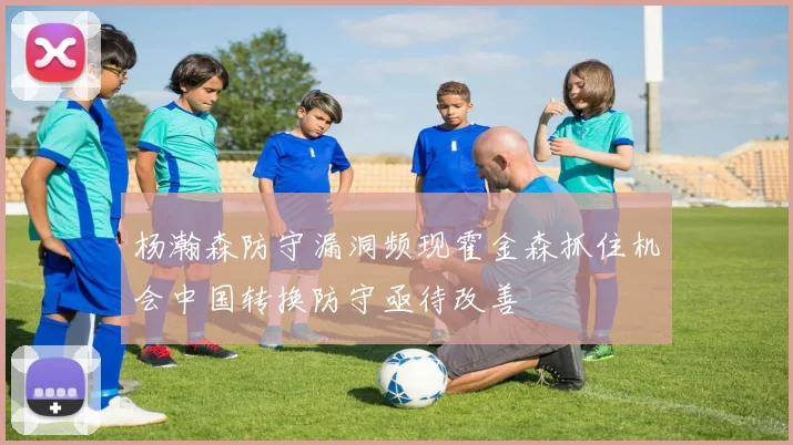 杨瀚森防守漏洞频现霍金森抓住机会中国转换防守亟待改善