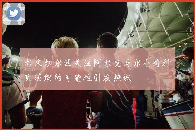 尤文切尔西关注阿尔克马尔小将科瓦茨续约可能性引发热议