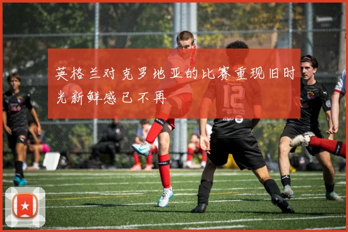 英格兰对克罗地亚的比赛重现旧时光新鲜感已不再