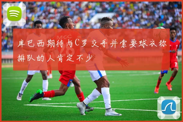 库巴西期待与C罗交手并索要球衣称排队的人肯定不少