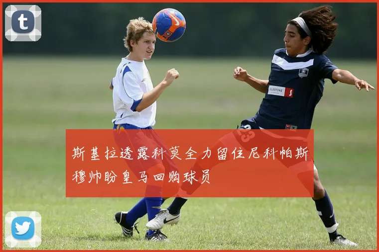 斯基拉透露科莫全力留住尼科帕斯穆帅盼皇马回购球员