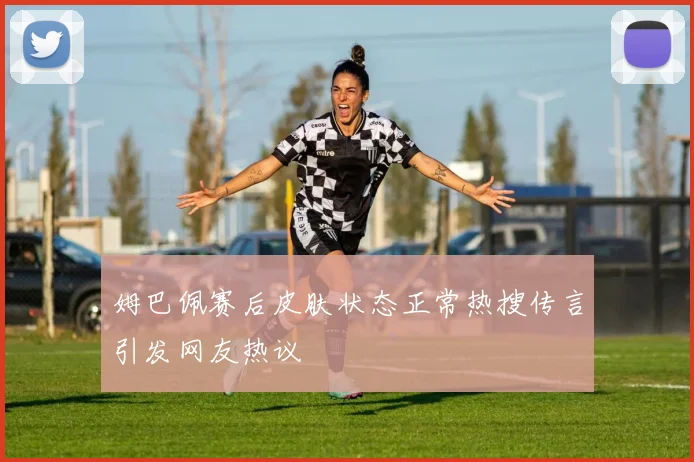 姆巴佩赛后皮肤状态正常热搜传言引发网友热议