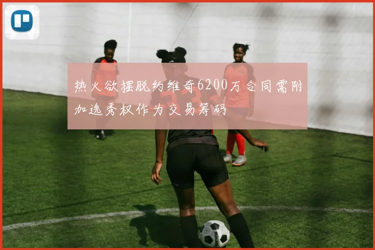 热火欲摆脱约维奇6200万合同需附加选秀权作为交易筹码