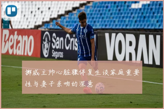 挪威主帅心脏骤停复生谈家庭重要性与妻子亲吻的深意