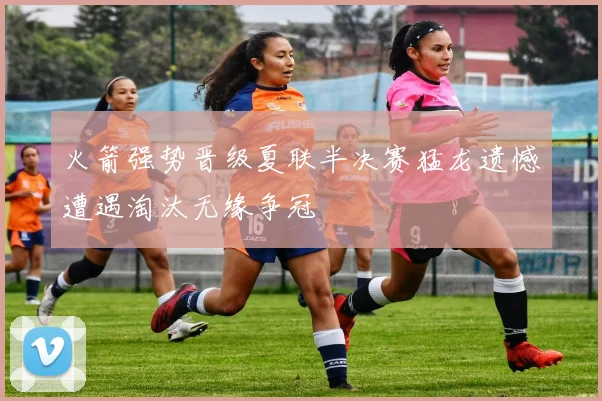 火箭强势晋级夏联半决赛猛龙遗憾遭遇淘汰无缘争冠